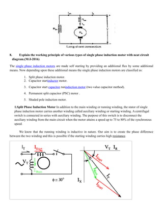 8. Explain the working principle of various types of single phase induction motor with neat circuit
diagram.(M/J-2016)
The single phase induction motors are made self starting by providing an additional flux by some additional
means. Now depending upon these additional means the single phase induction motors are classified as:
1. Split phase induction motor.
2. Capacitor startinductor motor.
3. Capacitor start capacitor runinduction motor (two value capacitor method).
4. Permanent split capacitor (PSC) motor .
5. Shaded pole induction motor.
1.Split Phase Induction Motor In addition to the main winding or running winding, the stator of single
phase induction motor carries another winding called auxiliary winding or starting winding. A centrifugal
switch is connected in series with auxiliary winding. The purpose of this switch is to disconnect the
auxiliary winding from the main circuit when the motor attains a speed up to 75 to 80% of the synchronous
speed.
We know that the running winding is inductive in nature. Our aim is to create the phase difference
between the two winding and this is possible if the starting winding carries high resistance.
 