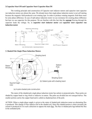 2.Capacitor Start IM and Capacitor Start Capacitor Run IM
The working principle and construction of Capacitor start inductor motors and capacitor start capacitor
run induction motors are almost the same. We already know that single phase induction motor is not self starting
because the magnetic field produced is not rotating type. In order to produce rotating magnetic field there must
be some phase difference. In case of split phase induction motor we use resistance for creating phase difference
but here we use capacitor for this purpose. We are familiar with this fact that the current flowing through the
capacitor leads the voltage. So, in capacitor start inductor motor and capacitor start capacitor run
induction motor
3. Shaded Pole Single Phase Induction Motors
The stator of the shaded pole single phase induction motor has salient or projected poles. These poles are
shaded by copper band or ring which is inductive in nature. The poles are divided into two unequal halves. The
smaller portion carries the copper band and is called as shaded portion of the pole.
ACTION: When a single phase supply is given to the stator of shaded pole induction motor an alternating flux
is produced. This change of flux induces emf in the shaded coil. Since this shaded portion is short circuited, the
current is produced in it in such a direction to oppose the main flux. The flux in shaded pole lags behind the flux
in the unshaded pole.
 