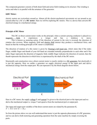 The compound generator consists of both shunt field and series field winding on its structure. One winding is
series and other is in parallel with the armature of the generator.
ii)DC Motor:
electric motors are everywhere around us. Almost all the electro-mechanical movements we see around us are
caused either by a AC or a DC motor. Here we will be exploring DC motors. This is a device that converts DC
electrical energy to a mechanical energy.
Principle of DC Motor
This DC or direct current motor works on the principal, when a current carrying conductor is placed in a
magnetic field, it experiences a torque and has a tendency to move.
This is known as motoring action. If the direction of current in the wire is reversed, the direction of
rotation also reverses. When magnetic field and electric field interact they produce a mechanical force, and
based on that the working principle of DC motor is established.
The direction of rotation of a this motor is given by Fleming’s left hand rule, which states that if the index
finger, middle finger and thumb of your left hand are extended mutually perpendicular to each other and if the
index finger represents the direction of magnetic field, middle finger indicates the direction of current, then the
thumb represents the direction in which force is experienced by the shaft of the DC motor.
Structurally and construction wise a direct current motor is exactly similar to a DC generator, but electrically it
is just the opposite. Here we unlike a generator we supply electrical energy to the input port and derive
mechanical energy from the output port. We can represent it by the block diagram shown below.
Here in a DC motor, the supply voltage E and current I is given to the electrical port or the input port and we
derive the mechanical output i.e. torque T and speed ω from the mechanical port or output port.
The input and output port variables of the direct current motor are related by the parameter K.
So from the picture above we can well understand that motor is just the opposite phenomena of a DC generator,
and we can derive both motoring and generating operation from the same machine by simply reversing the
ports.
 