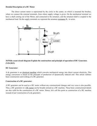 Detailed Description of a DC Motor
The direct current motor is represented by the circle in the center, on which is mounted the brushes,
where we connect the external terminals, from where supply voltage is given. On the mechanical terminal we
have a shaft coming out of the Motor, and connected to the armature, and the armature-shaft is coupled to the
mechanical load. On the supply terminals we represent the armature resistance Ra in series.
10.With a neat circuit diagram Explain the construction and principle of operation of DC Generator.
(N/D-2015)
DC Generator:
A dc generator is an electrical machine which converts mechanical energy into direct current electricity. This
energy conversion is based on the principle of production of dynamically induced emf. This article outlines
basic construction and working of a DC generator.
Construction of a DC generator:
A DC generator can be used as a DC motor without any constructional changes and vice versa is also possible.
Thus, a DC generator or a DC motor can be broadly termed as a DC machine. These basic constructional details
are also valid for the construction of a DC motor. Hence, let's call this point as construction of a DC machine
instead of just 'construction of a dc generator'.
 