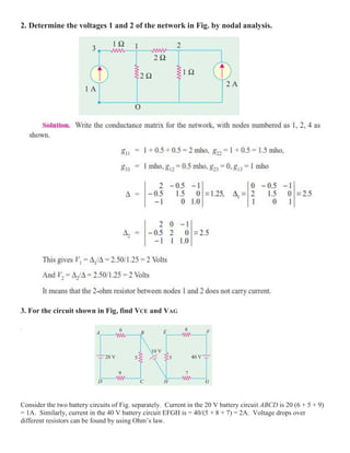 2. Determine the voltages 1 and 2 of the network in Fig. by nodal analysis.
3. For the circuit shown in Fig, find VCE and VAG
.
Consider the two battery circuits of Fig. separately. Current in the 20 V battery circuit ABCD is 20 (6 + 5 + 9)
= 1A. Similarly, current in the 40 V battery circuit EFGH is = 40/(5 + 8 + 7) = 2A. Voltage drops over
different resistors can be found by using Ohm’s law.
 