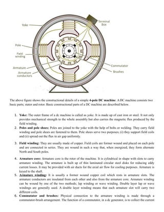 The above figure shows the constructional details of a simple 4-pole DC machine. A DC machine consists two
basic parts; stator and rotor. Basic constructional parts of a DC machine are described below.
1. Yoke: The outer frame of a dc machine is called as yoke. It is made up of cast iron or steel. It not only
provides mechanical strength to the whole assembly but also carries the magnetic flux produced by the
field winding.
2. Poles and pole shoes: Poles are joined to the yoke with the help of bolts or welding. They carry field
winding and pole shoes are fastened to them. Pole shoes serve two purposes; (i) they support field coils
and (ii) spread out the flux in air gap uniformly.
3. Field winding: They are usually made of copper. Field coils are former wound and placed on each pole
and are connected in series. They are wound in such a way that, when energized, they form alternate
North and South poles.
4. Armature core: Armature core is the rotor of the machine. It is cylindrical in shape with slots to carry
armature winding. The armature is built up of thin laminated circular steel disks for reducing eddy
current losses. It may be provided with air ducts for the axial air flow for cooling purposes. Armature is
keyed to the shaft.
5. Armature winding: It is usually a former wound copper coil which rests in armature slots. The
armature conductors are insulated from each other and also from the armature core. Armature winding
can be wound by one of the two methods; lap winding or wave winding. Double layer lap or wave
windings are generally used. A double layer winding means that each armature slot will carry two
different coils.
6. Commutator and brushes: Physical connection to the armature winding is made through a
commutator-brush arrangement. The function of a commutator, in a dc generator, is to collect the current
 