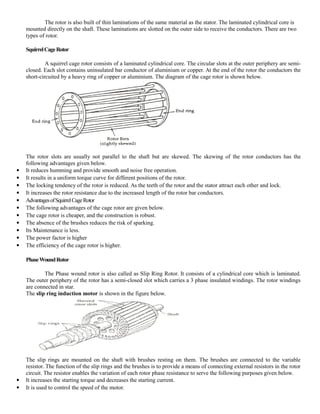 The rotor is also built of thin laminations of the same material as the stator. The laminated cylindrical core is
mounted directly on the shaft. These laminations are slotted on the outer side to receive the conductors. There are two
types of rotor.
SquirrelCageRotor
A squirrel cage rotor consists of a laminated cylindrical core. The circular slots at the outer periphery are semi-
closed. Each slot contains uninsulated bar conductor of aluminium or copper. At the end of the rotor the conductors the
short-circuited by a heavy ring of copper or aluminium. The diagram of the cage rotor is shown below.
The rotor slots are usually not parallel to the shaft but are skewed. The skewing of the rotor conductors has the
following advantages given below.
 It reduces humming and provide smooth and noise free operation.
 It results in a uniform torque curve for different positions of the rotor.
 The locking tendency of the rotor is reduced. As the teeth of the rotor and the stator attract each other and lock.
 It increases the rotor resistance due to the increased length of the rotor bar conductors.
 AdvantagesofSquirrelCageRotor
 The following advantages of the cage rotor are given below.
 The cage rotor is cheaper, and the construction is robust.
 The absence of the brushes reduces the risk of sparking.
 Its Maintenance is less.
 The power factor is higher
 The efficiency of the cage rotor is higher.
PhaseWoundRotor
The Phase wound rotor is also called as Slip Ring Rotor. It consists of a cylindrical core which is laminated.
The outer periphery of the rotor has a semi-closed slot which carries a 3 phase insulated windings. The rotor windings
are connected in star.
The slip ring induction motor is shown in the figure below.
The slip rings are mounted on the shaft with brushes resting on them. The brushes are connected to the variable
resistor. The function of the slip rings and the brushes is to provide a means of connecting external resistors in the rotor
circuit. The resistor enables the variation of each rotor phase resistance to serve the following purposes given below.
 It increases the starting torque and decreases the starting current.
 It is used to control the speed of the motor.
 