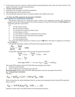  In this type also, the rotor is skewed. A mild steel shaft is passed through the center of the rotor and is fixed to it. The
purpose of the shaft is to transfer mechanical power.
 AdvantagesofPhaseWoundRotor
 Following are the advantages of the Phase Wound Rotor.
 High starting torque and low starting current.
 For controlling the speed of the motor, an external resistance can be added in the circuit.
12. Derive the EMF equation for the alternator? (A/M 2017)
EMF Equation of a Synchronous Generator
The generator which runs at a synchronous speed is known as the synchronous generator. The synchronous
generator converts the mechanical power into electrical energy for the grid.The Derivation of EMF Equation of a
synchronous generator is given below.
Let,
 P be the number of poles
 is Flux per pole in Webers
ϕ
 N is the speed in revolution per minute (r.p.m)
 f be the frequency in Hertz
 Zph is the number of conductors connected in series per phase
 Tph is the number of turns connected in series per phase
 Kc is the coil span factor
 Kd is the distribution factor
Flux cut by each conductor during one revolution is given as Pϕ Weber. Time taken to complete one revolution is
given by 60/N sec
Average EMF induced per conductor will be given by the equation shown below
Average EMF induced per phase will be given by the equation shown below
The average EMF equation is derived with the following assumptions given below.
 Coils have got the full pitch.
 All the conductors are concentrated in one stator slot.
Root mean square (R.M.S) value of the EMF induced per phase is given by the equation shown below.
Eph = Average value x form factor
Therefore,
If the coil span factor Kc and the distribution factor Kd , are taken into consideration than the Actual EMF induced per
phase is given as
Equation (1) shown above is the EMF equation of the Synchronous Generator.
 