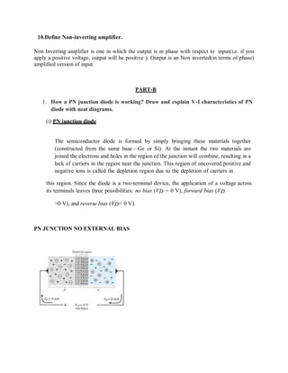 10.Define Non-inverting amplifier.
Non Inverting amplifier is one in which the output is in phase with respect to input(i.e. if you
apply a positive voltage, output will be positive ). Output is an Non inverted(in terms of phase)
amplified version of input.
PART-B
1. How a PN junction diode is working? Draw and explain V-I characteristics of PN
diode with neat diagrams.
(i) PN junction diode
The semiconductor diode is formed by simply bringing these materials together
(constructed from the same base—Ge or Si). At the instant the two materials are
joined the electrons and holes in the region of the junction will combine, resulting in a
lack of carriers in the region near the junction. This region of uncovered positive and
negative ions is called the depletion region due to the depletion of carriers in
this region. Since the diode is a two-terminal device, the application of a voltage across
its terminals leaves three possibilities: no bias (VD = 0 V), forward bias (VD
>0 V), and reverse bias (VD< 0 V).
PN JUNCTION NO EXTERNAL BIAS
 