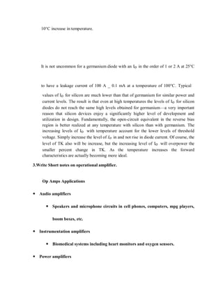 10°C increase in temperature.
It is not uncommon for a germanium diode with an Io in the order of 1 or 2 A at 25°C
to have a leakage current of 100 A _ 0.1 mA at a temperature of 100°C. Typical
values of Io for silicon are much lower than that of germanium for similar power and
current levels. The result is that even at high temperatures the levels of Io for silicon
diodes do not reach the same high levels obtained for germanium—a very important
reason that silicon devices enjoy a significantly higher level of development and
utilization in design. Fundamentally, the open-circuit equivalent in the reverse bias
region is better realized at any temperature with silicon than with germanium. The
increasing levels of Io with temperature account for the lower levels of threshold
voltage. Simply increase the level of Io in and not rise in diode current. Of course, the
level of TK also will be increase, but the increasing level of Io will overpower the
smaller percent change in TK. As the temperature increases the forward
characteristics are actually becoming more ideal.
3.Write Short notes on operational amplifier.
Op Amps Applications
 Audio amplifiers
 Speakers and microphone circuits in cell phones, computers, mpg players,
boom boxes, etc.
 Instrumentation amplifiers
 Biomedical systems including heart monitors and oxygen sensors.
 Power amplifiers
 