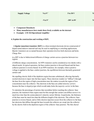 Supply Voltage Vcc/V+
-Vcc/V-
5 to 30 V
-30V to 0V
N/
N/
 Component Datasheets
 Many manufacturers have made these freely available on the internet
 Example: LM 324 Operational Amplifier
4. Explain the construction and working of BJT.
A bipolar (junction) transistor (BJT) is a three-terminal electronic device constructed of
doped semiconductor material and may be used in amplifying or switching applications.
Bipolar transistors are so named because their operation involves both electrons and holes.
Charge flow
in a BJT is due to bidirectional diffusion of charge carriers across a junction between two
regions
of different charge concentrations. An NPN transistor can be considered as two diodes with a
shared anode. In typical operation, the base-emitter junction is forward biased and the base–
collector junction is reverse biased. In an NPN transistor, for example, when a positive
voltage is applied to the base–emitter junction, the equilibrium between thermally generated
carriers and
the repelling electric field of the depletion region becomes unbalanced, allowing thermally
excited electrons to inject into the base region. These electrons wander (or "diffuse") through
the base from the region of high concentration near the emitter towards the region of low
concentration near the collector. The electrons in the base are called minority carriers
because the base is doped p-type which would make holes the majority carrier in the base.
To minimize the percentage of carriers that recombine before reaching the collector–base
junction, the transistor's base region must be thin enough that carriers can diffuse across it in
much less time than the semiconductor's minority carrier lifetime. In particular, the thickness
of the base must be much less than the diffusion length of the electrons. The collector–base
junction is reverse-biased, and so little electron injection occurs from the collector to the base,
but electrons that diffuse through the base towards the collector are swept into the collector
by the electric field in the depletion region of the collector–base junction. The thin shared
 