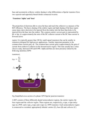 base and asymmetric collector–emitter doping is what differentiates a bipolar transistor from
two separate and oppositely biased diodes connected in series.
Transistor 'alpha' and 'beta'
The proportion of electrons able to cross the base and reach the collector is a measure of the
BJT efficiency. The heavy doping of the emitter region and light doping of the base region
cause many more electrons to be injected from the emitter into the base than holes to be
injected from the base into the emitter. The common-emitter current gain is represented by
βF or hfe; it is approximately the ratio of the DC collector current to the DC base current in
forward-active
region. It is typically greater than 100 for small-signal transistors but can be smaller in
transistors designed for high-power applications. Another important parameter is the
common-base current gain, αF. The common-base current gain is approximately the gain of
current from emitter to collector in the forward-active region. This ratio usually has a value
close to unity; between 0.98 and 0.998. Alpha and beta are more precisely related by the
following identities (NPN
transistor):
Fig Simplified cross section of a planar NPN bipolar junction transistor
A BJT consists of three differently doped semiconductor regions, the emitter region, the
base region and the collector region. These regions are, respectively, p type, n type and p
type in a PNP, and n type, p type and n type in a NPN transistor. Each semiconductor region
is connected to a terminal, appropriately labeled: emitter (E), base (B) and collector (C).
 