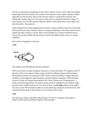 The base is physically located between the emitter and the collector and is made from lightly
doped, high resistivity material. The collector surrounds the emitter region, making it almost
impossible for the electrons injected into the base region to escape being collected, thus
making the resulting value of α very close to unity, and so, giving the transistor a large β. A
cross section view of a BJT indicates that the collector–base junction has a much larger area
than the emitter– base junction.
Small changes in the voltage applied across the base–emitter terminals causes the current that
flows between the emitter and the collector to change significantly. This effect can be used to
amplify the input voltage or current. BJTs can be thought of as voltage-controlled current
source, but are more simply characterized as current-controlled current sources, or current
amplifiers,
due to the low impedance at the base.
NPN
The symbol of an NPN Bipolar Junction Transistor.
NPN is one of the two types of bipolar transistors, in which the letters "N" (negative) and "P"
(positive) refer to the majority charge carriers inside the different regions of the transistor.
Most bipolar transistors used today are NPN, because electron mobility is higher than hole
mobility in semiconductors, allowing greater currents and faster operation. NPN transistors
consist of a layer of P-doped semiconductor (the "base") between two N-doped layers. A
small current entering the base in common-emitter mode is amplified in the collector output.
In other terms, an NPN transistor is "on" when its base is pulled high relative to the emitter.
The arrow in the NPN transistor symbol is on the emitter leg and points in the direction of the
conventional current flow when the device is in forward active mode.
PNP
The other type of BJT is the PNP with the letters "P" and "N" referring to the majority
charge carriers inside the different regions of the transistor.
 