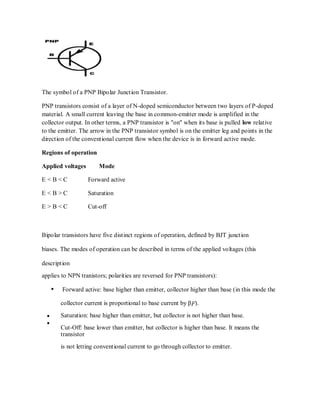 The symbol of a PNP Bipolar Junction Transistor.
PNP transistors consist of a layer of N-doped semiconductor between two layers of P-doped
material. A small current leaving the base in common-emitter mode is amplified in the
collector output. In other terms, a PNP transistor is "on" when its base is pulled low relative
to the emitter. The arrow in the PNP transistor symbol is on the emitter leg and points in the
direction of the conventional current flow when the device is in forward active mode.
Regions of operation
Applied voltages Mode
E < B < C Forward active
E < B > C Saturation
E > B < C Cut-off
Bipolar transistors have five distinct regions of operation, defined by BJT junction
biases. The modes of operation can be described in terms of the applied voltages (this
description
applies to NPN tranistors; polarities are reversed for PNP transistors):
Forward active: base higher than emitter, collector higher than base (in this mode the
collector current is proportional to base current by βF).
Saturation: base higher than emitter, but collector is not higher than base.
Cut-Off: base lower than emitter, but collector is higher than base. It means the
transistor
is not letting conventional current to go through collector to emitter.
 