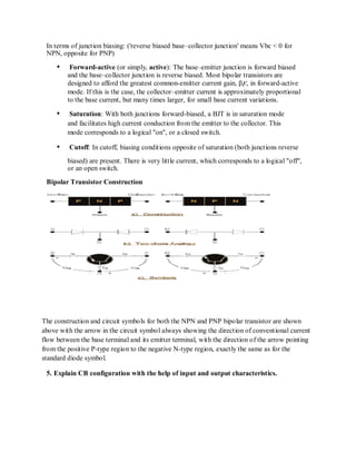 In terms of junction biasing: ('reverse biased base–collector junction' means Vbc < 0 for
NPN, opposite for PNP)
Forward-active (or simply, active): The base–emitter junction is forward biased
and the base–collector junction is reverse biased. Most bipolar transistors are
designed to afford the greatest common-emitter current gain, βF, in forward-active
mode. If this is the case, the collector–emitter current is approximately proportional
to the base current, but many times larger, for small base current variations.
Saturation: With both junctions forward-biased, a BJT is in saturation mode
and facilitates high current conduction from the emitter to the collector. This
mode corresponds to a logical "on", or a closed switch.
Cutoff: In cutoff, biasing conditions opposite of saturation (both junctions reverse
biased) are present. There is very little current, which corresponds to a logical "off",
or an open switch.
Bipolar Transistor Construction
The construction and circuit symbols for both the NPN and PNP bipolar transistor are shown
above with the arrow in the circuit symbol always showing the direction of conventional current
flow between the base terminal and its emitter terminal, with the direction of the arrow pointing
from the positive P-type region to the negative N-type region, exactly the same as for the
standard diode symbol.
5. Explain CB configuration with the help of input and output characteristics.
 