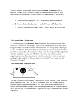 There are basically three possible ways to connect a Bipolar Transistor within an
electronic circuit with each method of connection responding differently to its input
signal as the static characteristics of the transistor vary with each circuit arrangement.
1. Common Base Configuration - h a s Voltage Gain but no Current Gain.
2. Common Emitter Configuration - has both Current and Voltage Gain.
3. Common Collector Configuration - h a s Current Gain but no Voltage Gain.
The Common Base Configuration.
As its name suggests, in the Common Base or Grounded Base configuration, the BASE
connection is common to both the input signal and the output signal with the input signal
being applied between the base and the emitter terminals. The corresponding output signal
is taken from between the base and the collector terminals as shown with the base terminal
grounded or connected to a fixed reference voltage point. The input current flowing into the
emitter is quite large as its the sum of both the base current and collector current
respectively therefore, the collector current output is less than the emitter current input
resulting in a Current Gain for this type of circuit of less than "1", or in other words it
"Attenuates" the signal.
The Common Base Amplifier Circuit
This type of amplifier configuration is a non-inverting voltage amplifier circuit, in that the
signal voltages Vin and Vout. This type of arrangement is not very common due to its
unusually high voltage gain characteristics. Its Output characteristics represent that of a
forward biased diode while the Input characteristics represent that of an illuminated photo-
diode. Also this type of configuration has a high ratio of Output to Input resistance or more
importantly
 