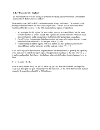 6. BJT Characterstics Explain?
To become familiar with the theory of operation of bipolar junction transistors (BJT) and to
examine the V-I characteristics of BJT's
The transistor type (NPN or PNP) can be determined using a multimeter. The test checks the
polarity of the base-emitter and base-collector junctions. This test is to be performed at the
beginning of the lab session. For the BJT, there are three regions of operation;
1. Active region: In this region, the base emitter junction is forward biased and the base-
collector junction is reverse biased. This region is the normal transistor operation mode
for amplification, and is characterized by the transistor current gain value, beta.
2. Cut-off region: In this region, both base-emitter and base-collector junctions are reverse
biased and the transistor acts like an open switch. (IC = 0)
3. Saturation region: In this region, both base emitter and base-collector junctions are
forward biased and the transistor acts like a closed switch. (VCE = 0)
In the active region of the transistor, a figure of merit has been defined to quantify the capability
of the transistor to amplify the input signal. This parameter is defined as the ratio between IC to
IB and typically called the β factor. Similarly an α factor is defined as the ratio between IC to IE.
Thus;
β = IC / IB and α = IC / IE
It can be easily shown that β = α /(1 - α) and α = β /(β + 1). As a rule of thumb, the larger the
value of β, the higher the gain obtainable from the transistor, i.e. the better the transistor. Typical
values for β ranges from about 80 to 300 or higher.
 