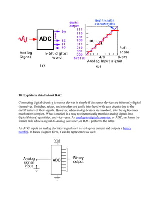 10. Explain in detail about DAC.
Connecting digital circuitry to sensor devices is simple if the sensor devices are inherently digital
themselves. Switches, relays, and encoders are easily interfaced with gate circuits due to the
on/off nature of their signals. However, when analog devices are involved, interfacing becomes
much more complex. What is needed is a way to electronically translate analog signals into
digital (binary) quantities, and vice versa. An analog-to-digital converter, or ADC, performs the
former task while a digital-to-analog converter, or DAC, performs the latter.
An ADC inputs an analog electrical signal such as voltage or current and outputs a binary
number. In block diagram form, it can be represented as such:
 