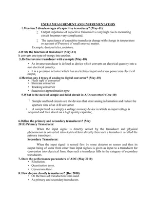 UNIT-5 MEASUREMENT AND INSTRUMENTATION
1.Mention 2 disadvantages of capacitive transducer? (May-11)
 Output impedance of capacitive transducer is very high. So its measuring
circuit becomes very complicated.
 The capacitance of capacitive transducer change with change in temperature
or account of Presence of small external matter.
Example: dust particles, moisture.
2.Write the function of transducer (May-11)
It converts one type of energy into another.
3..Define inverse transducer with example (May-10)
 An inverse transducer is defined as device which converts an electrical quantity into a
non electrical quantity.
 It is a precision actuator which has an electrical input and a low power non electrical
output. 
4.Mention any 4 types of analog to digital convertor? (May-10)
 Flash type of convertor
 Staircase convertor
 Tracking convertor
 Successive approximation type
5.What is the need of sample and hold circuit in A/D convertor? (Dec-10)
Sample and hold circuits are the devices that store analog information and reduce the
aperture time of an A/D convertor
 A sample hold is a simply a voltage memory device in which an input voltage is
acquired and then stored on a high quality capacitor. 
6.Define the primary and secondary transducers? (May
2010) Primary Transducer:
When the input signal is directly sensed by the transducer and physical
phenomenon is converted into electrical form directly then such a transducer is called the
primary transducer.
Secondary Transducer:
When the input signal is sensed first by some detector or sensor and then its
output being of some from other than input signals is given as input to a transducer for
conversion into electrical form, then such a transducer falls in the category of secondary
transducers.
7..State the performance parameters of ADC (May 2010)
 Resolution.
 Quantization error.
 Conversion time.
8..How do you classify transducers? (Dec 2010)
 On the basis of transduction form used.
 As primary and secondary transducers.
 