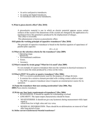  As active and passive transducers.
 As analog and digital transducers.
 As transducers and inverse transducers.
9..What is piezo-electric effect? (Dec 2010)
A piezoelectric material is one in which an electric potential appears across certain
surfaces of the crystal if the dimensions of the crystals are changed by the application of a
mechanical force this potential is produced by the displacement of charges .
This effect is reversible.
This phenomenon is known as piezoelectric effect.
10.Explain the working principle of capacitive transducers? (Dec 2010)
The principle of capacitive transducer is based on the familiar equation of capacitance of
parallel plate capacitor.
C= ε A /d
11.What are the selection criteria for the transducer? (Jun 2009)
 Operating range.
Sensitivity.
 Environmental conditions
 Errors.
 Accuracy.
12.What is meant by strain gauge? What for it is used? (Jun 2009)
It is an example of a passive transducer that uses the variation in electrical resistance in
wires to sense the strain produced by a force on the wires.
13.What is POT? It is active or passive transducer? (Dec 2006)
 POT is a resistive potentiometer used for the purpose of voltage division.
 It consists for a resistive element provided with a sliding contact called as wiper.
 The POT is a passive transducer since it requires an external power source for its
operation.
14.Name the transducer that uses sensing acceleration? (Jun 2006, May
2005) Piezo-electric transducer.
15.Write any four basic requirements of transducer? (Dec 2004)
 RUGGEDNESS: It should be capable for withstanding overload.
 LINEARITY: The input-output characteristics should be linear.
 NO HYSTERISIS: It should not give any hysteresis during measurement while input
signal is
varied from low to high value and vice versa.
 RESIDUAL DEFORMATION: There should be no deformations on removal of load
after long period of time
16. Define current transformer& Potential transformer?
 