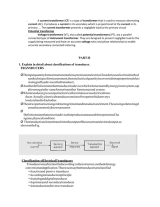  A current transformer (CT) is a type of transformer that is used to measure alternating
current (AC). It produces a current in its secondary which is proportional to the current in its
primary. ... The current transformer presents a negligible load to the primary circuit
Potential transformer
 Voltage transformers (VT), also called potential transformers (PT), are a parallel
connected type of instrument transformer. They are designed to present negligible load to the
supply being measured and have an accurate voltage ratio and phase relationship to enable
accurate secondary connected metering.
PART-B
1. Explain in detail about classifications of transducer.
TRANSDUCERS
ØTheinputquantityformostinstrumentationsystemsisnonelectrical.Inordertouseelectricalmethod
sandtechniquesformeasurement,thenonelectricalquantityisconvertedintoaproportionalelect
ricalsignalbyadevicecalledtransducer.
ØAnotherdefinitionstatesthattransducerisadevicewhichwhenactuatedbyenergyinonesystem,sup
pliesenergyinthe sameformorinanother formtoasecond system.
ØWhentransducergivesoutputinelectricalformitisknownaselectricaltrans
ducer.Actually,electricaltransducerconsistsoftwopartswhichareveryc
loselyrelatedtoEachother.
ØThesetwopartsaresensingordetectingelementandtransductionelement.Thesensingordetectingel
ementiscommonlyknownassensor.
Ø
DefinitionstatesthatsensorisadevicethatproducesameasurableresponsetoaCha
ngeina physicalcondition.
Ø Thetransductionelementtransformstheoutputofthesensortoanelectricaloutput,as
shownintheFig.
Classification ofElectricalTransducers
Transducersmaybeclassifiedaccording totheirstructure,methodofenergy
conversionandapplication.Thuswecansaythattransducersareclassified
Asactiveand passive transducer
Accordingtotransductionprinciple
Asanaloganddigitaltransducer
Asprimaryand secondarytransducer
Astransducerandinverse transducer
 