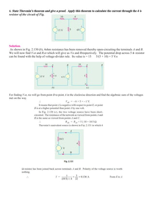 6. State Thevenin’s theorem and give a proof. Apply this theorem to calculate the current through the 4 
resistor of the circuit of Fig.
Solution.
As shown in Fig. 2.130 (b), 4ohm resistance has been removed thereby open-circuiting the terminals A and B.
We will now find VAB and RAB which will give us Vth and Rrespectively. The potential drop across 5 resistor
can be found with the help of voltage-divider rule. Its value is = 15 5/(5 + 10) = 5 Vth
For finding VAB, we will go from point B to point A in the clockwise direction and find the algebraic sum of the voltages
met on the way.
 