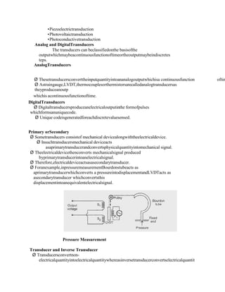 Piezoelectrictransduction
Photovoltaictransduction
Photoconductivetransduction
Analog and DigitalTransducers
The transducers can beclassifiedonthe basisofthe
outputwhichmaybeacontinuousfunctionoftimeortheoutputmaybeindiscretes
teps.
AnalogTransducers
Ø Thesetransducersconverttheinputquantityintoananalogoutputwhichisa continuousfunction oftim
Ø Astraingauge,LVDT,thermocouplesorthermistorsarecalledanalogtransducersas
theyproduceanoutp
whichis acontinuousfunctionoftime.
DigitalTransducers
Ø Digitaltransducersproduceanelectricaloutputinthe formofpulses
whichformsanuniquecode.
Ø Unique codeisgeneratedforeachdiscretevaluesensed.
Primary orSecondary
Ø Sometransducers consistof mechanical devicealongwiththeelectricaldevice.
Ø Insuchtransducersmechanical deviceacts
asaprimarytransducerandconvertsphysicalquantityintomechanical signal.
Ø Theelectricaldevicethenconverts mechanicalsignal produced
byprimarytransducerintoanelectricalsignal.
Ø Therefore,electricaldeviceactsasasecondarytransducer.
Ø Foranexample,inpressuremeasurementBourdonstubeacts as
aprimarytransducerwhichconverts a pressureintodisplacementandLVDTacts as
asecondarytransducer whichconvertsthis
displacementintoanequivalentelectricalsignal.
Pressure Measurement
Transducer and Inverse Transducer
Ø Transducersconvertnon-
electricalquantityintoelectricalquantitywhereasinversetransducerconvertselectricalquantit
 