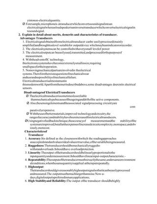 yintonon-electricalquantity.
Ø Forexample,microphoneis atransducerwhichconvertssoundsignalintoan
electricalsignalwhereasloudspeakerisaninversetransducerwhichconvertselectricalsignalin
tosoundsignal.
2. Explain in detail about merits, demerits and characteristics of transducer.
Advantages Transducers
1. Electricalsignalobtainedfromelectricaltransducer canbe easilyprocessed(mainly
amplified)andbroughttoalevel suitablefor outputdevice whichmaybeanindicatororrecorder.
2. The electricalsystemscan be controlledwithaverysmall levelof power
3. The electricaloutputcan beeasilyused,transmitted,andprocessedforthepurposeof
measurement.
4. WiththeadventofIC technology,
theelectronicsystemshavebecomeextremelysmallinsize,requiring
smallspacefortheiroperation.
5. Nomovingmechanicalpartsareinvolvedin theelectrical
systems.Thereforethereisnoquestionofmechanicalwear
andtearandnopossibilityofmechanicalfailure.
Electricaltransducerisalmostamustin
thismodemworld.Apartfromthemeritsdescribedabove,some disadvantages doexistin electrical
sensors.
Disadvantagesof ElectricalTransducers
Ø Theelectricaltransducerissometimeslessreliable
thanmechanicaltypebecauseoftheageinganddriftofthe active components.
Ø Also,thesensingelementsandtheassociated signalprocessing circuitryare
com
parativelyexpensive.
Ø Withtheuseofbettermaterials,improved technologyandcircuitry,the
rangeofaccuracyandstabilityhavebeenincreasedforelectricaltransducers.
ØUsingnegativefeedbacktechnique,theaccuracyof measurementandthe stabilityofthe
systemareimproved,butallattheexpenseofincreasedcircuitcomplexity,morespace,andobv
iously,morecost.
Characteristicsof
Transducer
1. Accuracy:Itis defined as the closenesswithwhich the readingapproaches
anacceptedstandardvalueoridealvalueortruevalue,ofthevariablebeingmeasured.
2. Ruggedness:Thetransducershouldbemechanicallyruggedto
withstandoverloads.Itshouldhave overloadprotection.
3. Linearity:Theoutput ofthetransducershouldbelinearlyproportionaltothe
inputquantityundermeasurement.Itshouldhavelinearinput-outputcharacteristic.-
4. Repeatability:Theoutputofthetransducermustbeexactlythesame,undersameenvironment
alconditions,whenthesamequantityisapplied attheinputrepeatedly.
5. Highoutput:
Thetransducershouldgivereasonablyhighoutputsignalsothatitcanbeeasilyprocessed
andmeasured.The outputmustbemuchlargerthannoise.Now-a-
days,digitaloutputispreferredinmanyapplications;
6. High Stabilityand Reliability:The output ofthe transducer shouldbehighly
 