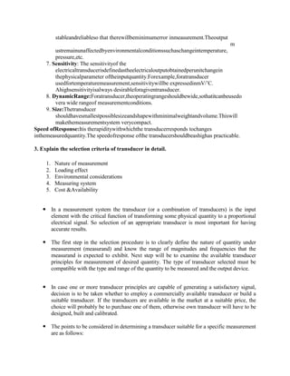stableandreliableso that therewillbeminimumerror inmeasurement.Theoutput
m
ustremainunaffectedbyenvironmentalconditionssuchaschangeintemperature,
pressure,etc.
7. Sensitivity: The sensitivityof the
electricaltransducerisdefinedastheelectricaloutputobtainedperunitchangein
thephysicalparameter oftheinputquantity.Forexample,foratransducer
usedfortemperaturemeasurement,sensitivitywillbe expressedinmV/’C.
Ahighsensitivityisalways desirableforagiventransducer.
8. DynamicRange:Foratransducer,theoperatingrangeshouldbewide,sothatitcanbeusedo
vera wide rangeof measurementconditions.
9. Size:Thetransducer
shouldhavesmallestpossiblesizeandshapewithminimalweightandvolume.Thiswill
makethemeasurementsystem verycompact.
Speed ofResponse:Itis therapiditywithwhichthe transducerresponds tochanges
inthemeasuredquantity.The speedofresponse ofthe transducershouldbeashighas practicable.
3. Explain the selection criteria of transducer in detail.
1. Nature of measurement
2. Loading effect
3. Environmental considerations
4. Measuring system
5. Cost &Availability
 In a measurement system the transducer (or a combination of transducers) is the input
element with the critical function of transforming some physical quantity to a proportional
electrical signal. So selection of an appropriate transducer is most important for having
accurate results.
 The first step in the selection procedure is to clearly define the nature of quantity under
measurement (measurand) and know the range of magnitudes and frequencies that the
measurand is expected to exhibit. Next step will be to examine the available transducer
principles for measurement of desired quantity. The type of transducer selected must be
compatible with the type and range of the quantity to be measured and the output device.
 In case one or more transducer principles are capable of generating a satisfactory signal,
decision is to be taken whether to employ a commercially available transducer or build a
suitable transducer. If the transducers are available in the market at a suitable price, the
choice will probably be to purchase one of them, otherwise own transducer will have to be
designed, built and calibrated.
 The points to be considered in determining a transducer suitable for a specific measurement
are as follows:
 
