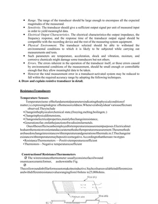  Range. The range of the transducer should be large enough to encompass all the expected
magnitudes of the measurand.
 Sensitivity. The transducer should give a sufficient output signal per unit of measured input
in order to yield meaningful data.
 Electrical Output Characteristics. The electrical characteristics-the output impedance, the
frequency response, and the response time of the transducer output signal should be
compatible with the recording device and the rest of the measuring system equipment.
 Physical Environment. The transducer selected should be able to withstand the
environmental conditions to which it is likely to be subjected while carrying out
measurements and tests.
 Such parameters are temperature, acceleration, shock and vibration, moisture, and
corrosive chemicals might damage some transducers but not others.
 Errors. The errors inherent in the operation of the transducer itself, or those errors caused
by environmental conditions of the measurement, should be small enough or controllable
enough that they allow meaningful data to be taken.
 However the total measurement error in a transducer-activated system may be reduced to
fall within the required accuracy range by adopting the following techniques.
4. Draw and explain resistive transducer in detail.
ResistanceTransducers
Temperature Sensors
Temperatureisone ofthefundamentalparametersindicatingthephysicalconditionof
matter,i.e.expressingitsdegree ofhotnessorcoldness.Wheneverabodyisheat’variouseffectsare
observed.Theyinclude
Changeinthephysicalorchemical state,(freezing,melting,boilingetc.)
Changeinphysicaldimensions,
Changesinelectricalproperties,mainlythechangeinresistance,
Generationofan emfatthejunctionoftwodissimilarmetals.
Oneoftheseeffectscanbeemployedfortemperaturemeasurementpurposes.Electricalmet
hodsarethemostconvenientandaccuratemethodsoftemperaturemeasurement.Thesemethods
arebasedonchangeinresistancewithtemperatureandgenerationofthermale.m.f.Thechangeinr
esistancewithtemperaturemaybepositiveornegative.Accordingtothatthereare twotypes
ResistanceThermometers —Positivetemperaturecoefficient
Thermistors—Negative temperaturecoefficient
Constructionof ResistanceThermometers
Ø The wireresistancethermometer usuallyconsistsofacoilwound
onamicaorceramicformer, asshowninthe Fig.
Ø
Thecoiliswoundinbifilarformsoastomakeitnoinductive.Suchcoilsareavailableindifferentsizes
andwithdifferentresistancevaluesrangingfrom10ohms to25,000ohms.
 