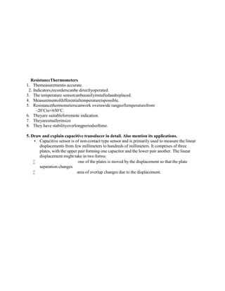 ResistanceThermometers
1. Themeasurementis accurate.
2. Indicators,recorderscanbe directlyoperated.
3. The temperature sensorcanbeeasilyinstalledandreplaced.
4. Measurementofdifferentialtemperatureispossible.
5. Resistancethermometerscanwork overawide rangeoftemperaturefrom
-20’Cto+650°C.
6. Theyare suitableforremote indication.
7. Theyaresmallerinsize
8. They have stabilityoverlongperiodsoftime.
5. Draw and explain capacitive transducer in detail. Also mention its applications.
 Capacitive sensor is of non-contact type sensor and is primarily used to measure the linear
displacements from few millimeters to hundreds of millimeters. It comprises of three
plates, with the upper pair forming one capacitor and the lower pair another. The linear
displacement might take in two forms:
 one of the plates is moved by the displacement so that the plate
separation changes
 area of overlap changes due to the displacement.
 
