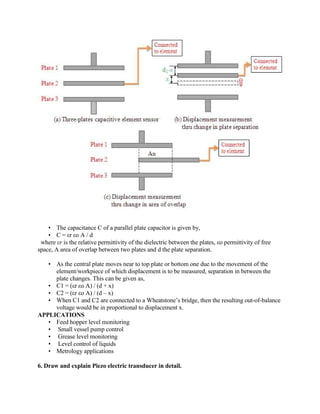  The capacitance C of a parallel plate capacitor is given by,
 C = εr εo A / d
where εr is the relative permittivity of the dielectric between the plates, εo permittivity of free
space, A area of overlap between two plates and d the plate separation.
 As the central plate moves near to top plate or bottom one due to the movement of the
element/workpiece of which displacement is to be measured, separation in between the
plate changes. This can be given as,
 C1 = (εr εo A) / (d + x)
 C2 = (εr εo A) / (d – x)
 When C1 and C2 are connected to a Wheatstone’s bridge, then the resulting out-of-balance
voltage would be in proportional to displacement x.
APPLICATIONS
 Feed hopper level monitoring
 Small vessel pump control
 Grease level monitoring
 Level control of liquids
 Metrology applications
6. Draw and explain Piezo electric transducer in detail.
 