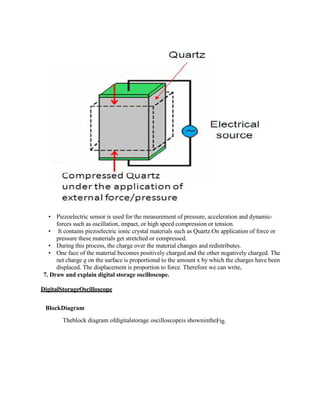  Piezoelectric sensor is used for the measurement of pressure, acceleration and dynamic-
forces such as oscillation, impact, or high speed compression or tension.
 It contains piezoelectric ionic crystal materials such as Quartz.On application of force or
pressure these materials get stretched or compressed.
 During this process, the charge over the material changes and redistributes.
 One face of the material becomes positively charged and the other negatively charged. The
net charge q on the surface is proportional to the amount x by which the charges have been
displaced. The displacement is proportion to force. Therefore we can write,
7. Draw and explain digital storage oscilloscope.
DigitalStorageOscilloscope
BlockDiagram
Theblock diagram ofdigitalstorage oscilloscopeis shownintheFig.
 