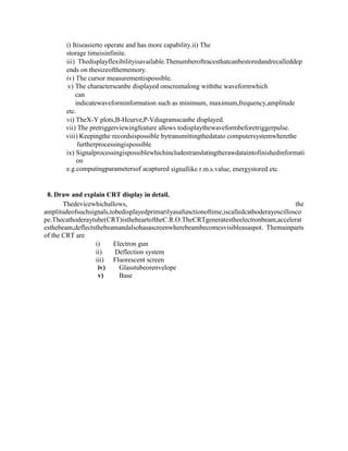 i) Itiseasierto operate and has more capability.ii) The
storage timeisinfinite.
iii) Thedisplayflexibilityisavailable.Thenumberoftracesthatcanbestoredandrecalleddep
ends on thesizeofthememory.
iv) The cursor measurementispossible.
v) The characterscanbe displayed onscreenalong withthe waveformwhich
can
indicatewaveforminformation such as minimum, maximum,frequency,amplitude
etc.
vi) TheX-Y plots,B-Hcurve,P-Vdiagramscanbe displayed.
vii) The pretriggerviewingfeature allows todisplaythewaveformbeforetriggerpulse.
viii) Keepingthe recordsispossible bytransmittingthedatato computersystemwherethe
furtherprocessingispossible
ix) Signalprocessingispossiblewhichincludestranslatingtherawdataintofinishedinformati
on
e.g.computingparametersof acaptured signallike r.m.s.value, energystored etc.
8. Draw and explain CRT display in detail.
Thedevicewhichallows, the
amplitudeofsuchsignals,tobedisplayedprimarilyasafunctionoftime,iscalledcathoderayoscillosco
pe.Thecathoderaytube(CRT)istheheartoftheC.R.O.TheCRTgeneratestheelectronbeam,accelerat
esthebeam,deflectsthebeamandalsohasascreenwherebeambecomesvisibleasaspot. Themainparts
of the CRT are
i) Electron gun
ii) Deflection system
iii) Fluorescent screen
iv) Glasstubeorenvelope
v) Base
 