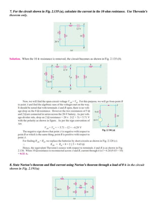 7. For the circuit shown in Fig. 2.135 (a), calculate the current in the 10 ohm resistance. Use Thevenin’s
theorem only.
Solution. When the 10 resistance is removed, the circuit becomes as shown in Fig. 2.135 (b).
8. State Norton’s theorem and find current using Norton’s theorem through a load of 8  in the circuit
shown in Fig. 2.191(a)
 