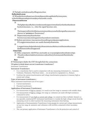 Ø Thelight emittedisusuallyofthegreencolour.
DeflectionSystem
Ø Whentheelectronbeamisaccelerateditpassesthroughthedeflectionsystem,
withwhichbeamcanbepositionedanywhereonthe screen.
FluorescentScreen
Ø
Thelightproducedbythescreendoesnotdisappearimmediatelywhenbombardment
byelectronsceases, i.e., when the signal becomes zero.
Ø
Thetimeperiodforwhichthetraceremainsonthescreenafterthesignalbecomeszeroi
sknown as“persistenceor fluorescence”.
Ø Thepersistencemaybeasshortasa
fewmicrosecond,oraslongastensofsecondsorevenminutes.
Ø Medium persistence tracesaremostlyusedforgeneralpurposeapplications.
Ø Longpersistencetraces are usedin thestudyoftransients.
Ø
Longpersistencehelpsinthestudyoftransientssincethetraceisstillseenonthescreena
fterthetransienthasdisappeared.
GlassTube
Ø Allthe components ofaCRTare enclosedin an evacuatedglasstubecalledenvelope.
Ø Thisallowsth
eemittedelectronstomoveaboutfreelyfromoneendofthetubetothe
otherend.
Base
Ø Thebaseisprovidedto the CRT throughwhich the connections
9.Explain in detail about current transformer transformer?
Instrument Transformers
Instrument Transformers
• It is a transformer that is used in conjunction with any measuring instrument (i.e., Ammeter,
Voltmeter, Wattmeter, Watt-hour-meter, …etc.)or protective equipment (i.e., Relays).
• It utilizes the current-transformation and voltage transformation properties to measure high ac
current and voltage.
Types of instrument transformers :
These instrument transformers are of two types:-
1. Current transformers
2. Potential transformers
Applications of Instrument Transformers:
• For measurement of high ac current, it is usual to use low range ac ammeter with suitable shunt.
• For measurement of high ac voltage, low range ac voltmeters are used with high resistances
connected in series.
• For measurement of very high ac current and voltage, we cannot use these methods. Instead, we
use specially constructed HV instrument transformers to insulate the high voltage circuit from the
measuring circuit in order to protect the measuring instruments from burning.
• Application of Instrumentation Transformers In dc circuits for current and voltage measurement,
we use low range dc ammeters and voltmeters with rectifiers connected in their secondary
circuits.
• The vast primary application of Instrument Transformers is for the protection and control of
 