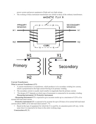power system and power equipment of high and very high ratings.
• The working of these instrument transformers are similar to those of the ordinary transformers.
Current Transformers
What is current Transformer (CT)
• A current transformer is a transformer, which produces in its secondary winding low current,
which is proportional to the high current flowing in its primary winding.
• The secondary current is usually much smaller in magnitude than the primary current.
• The design of CT depends on which type of instrument is connected to its secondary winding.
Measuring instrument OR Protective instrument.
-Measuring instrument CT is expected to give accurate results up to a maximum of 125% of its
normal full-load rated current.
-Protective instrument CT is expected to be accurate for up to 20 times of its normal full-load rated
current (about 2000% of its full-load rated current!!..??).
• Based on the type of equipment for which the Ct is used for, its saturation point will vary. At the
same time it is expected to be linear in the entire working range.
Construction of C.T.:
 