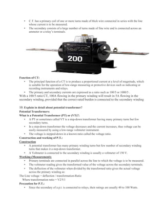 • C.T. has a primary coil of one or more turns made of thick wire connected in series with the line
whose current is to be measured.
• The secondary consists of a large number of turns made of fine wire and is connected across an
ammeter or a relay’s terminals.
Function of CT:
• The principal function of a CT is to produce a proportional current at a level of magnitude, which
is suitable for the operation of low-range measuring or protective devices such as indicating or
recording instruments and relays.
• The primary and secondary currents are expressed as a ratio such as 100/5 or 1000/5 .
With a 100/5 ratio CT, 100A flowing in the primary winding will result in 5A flowing in the
secondary winding, provided that the correct rated burden is connected to the secondary winding
10. Explain in detail about potential transformer?
Potential Transformers:
What is a Potential Transformer (PT) or (VT)?:
• A PT or sometimes called VT is a step-down transformer having many primary turns but few
secondary turns.
• In a step-down transformer the voltage decreases and the current increases, thus voltage can be
easily measured by using a low-range voltmeter instrument.
• The voltage is stepped-down in a known ratio called the voltage ratio.
Construction and working of P.T.:
Construction
• A potential transformer has many primary winding turns but few number of secondary winding
turns that makes it a step-down transformer.
• A Voltmeter is connected to the secondary winding is usually a voltmeter of 150 V.
Working (Measurement):
• Primary terminals are connected in parallel across the line to which the voltage is to be measured.
• The voltmeter reading gives the transformed value of the voltage across the secondary terminals.
• The deflection of the voltmeter when divided by the transformed ratio gives the actual voltage
across the primary winding as:
The Line voltage = deflection / transformation-Ratio
Where transformation ratio = V2/V1
Precaution for P.T.:
• Since the secondary of a p.t. is connected to relays, their ratings are usually 40 to 100 Watts.
 