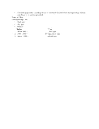 • For safety purpose the secondary should be completely insulated from the high voltage primary
and should be in addition grounded.
Types of P.T. :
Some types of p.t. are:
• Shell type
• Dry type
• Oil type
Rating Type
1. Below 5000 v Shell type
2. 5000-13800 v Dry type and oil type
3. Above 13800 v only oil type
 