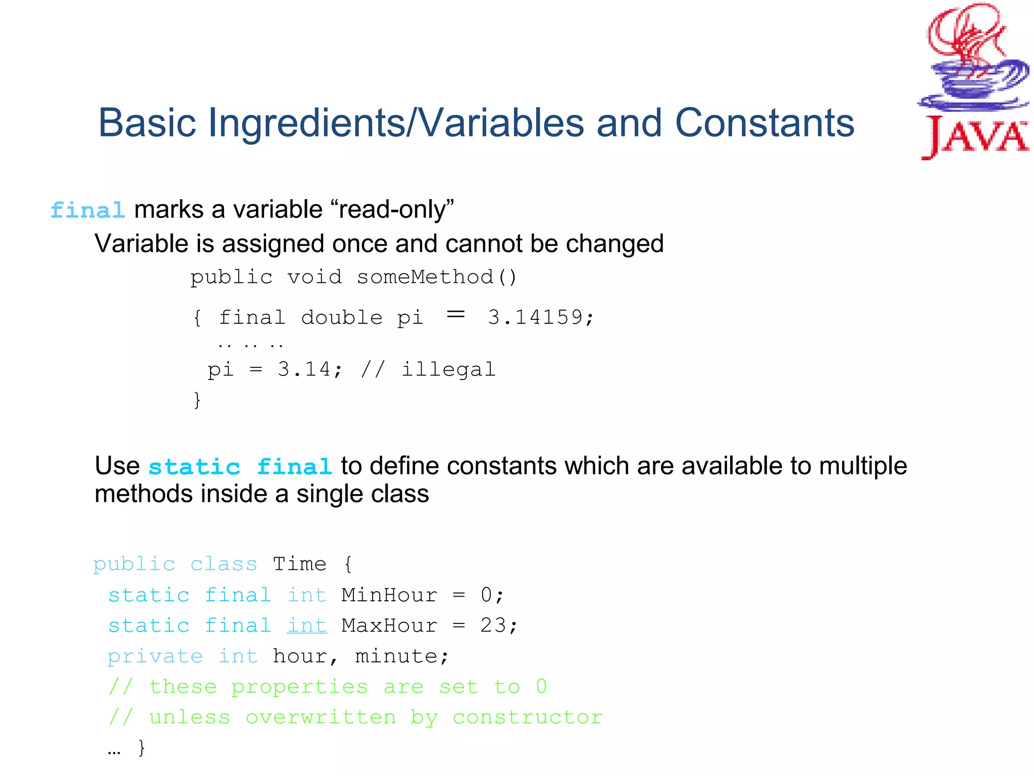 Basic Ingredients/Variables and Constants
final marks a variable “read-only”
Variable is assigned once and cannot be changed
public void someMethod()
{ final double pi = 3.14159;
.. .. ..
pi = 3.14; // illegal
}
Use static final to define constants which are available to multiple
methods inside a single class
public class Time {
static final int MinHour = 0;
static final int MaxHour = 23;
private int hour, minute;
// these properties are set to 0
// unless overwritten by constructor
… }
 