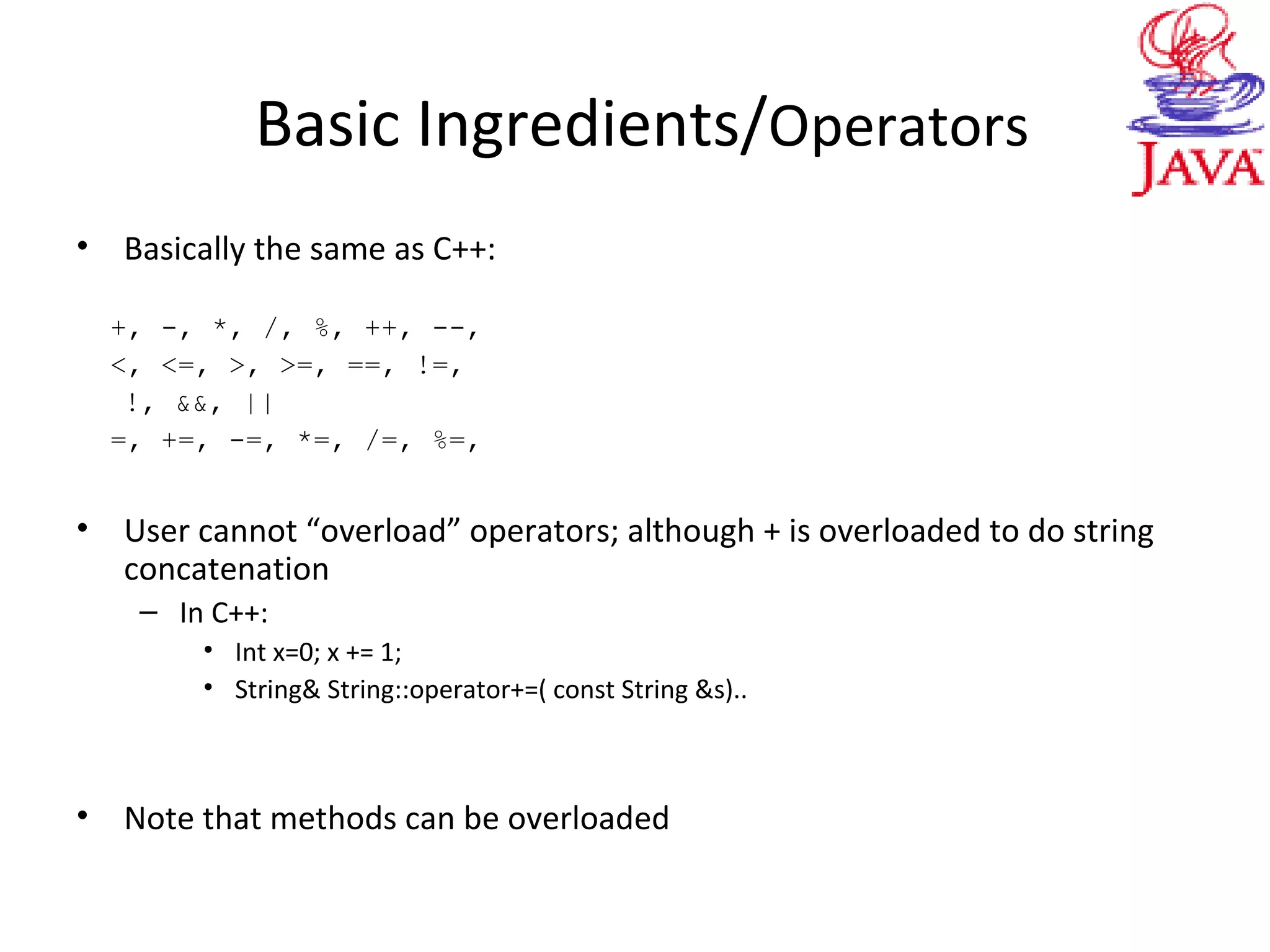 Basic Ingredients/Operators
• Basically the same as C++:
+, -, *, /, %, ++, --,
<, <=, >, >=, ==, !=,
!, &&, ||
=, +=, -=, *=, /=, %=,
• User cannot “overload” operators; although + is overloaded to do string
concatenation
– In C++:
• Int x=0; x += 1;
• String& String::operator+=( const String &s)..
• Note that methods can be overloaded
 