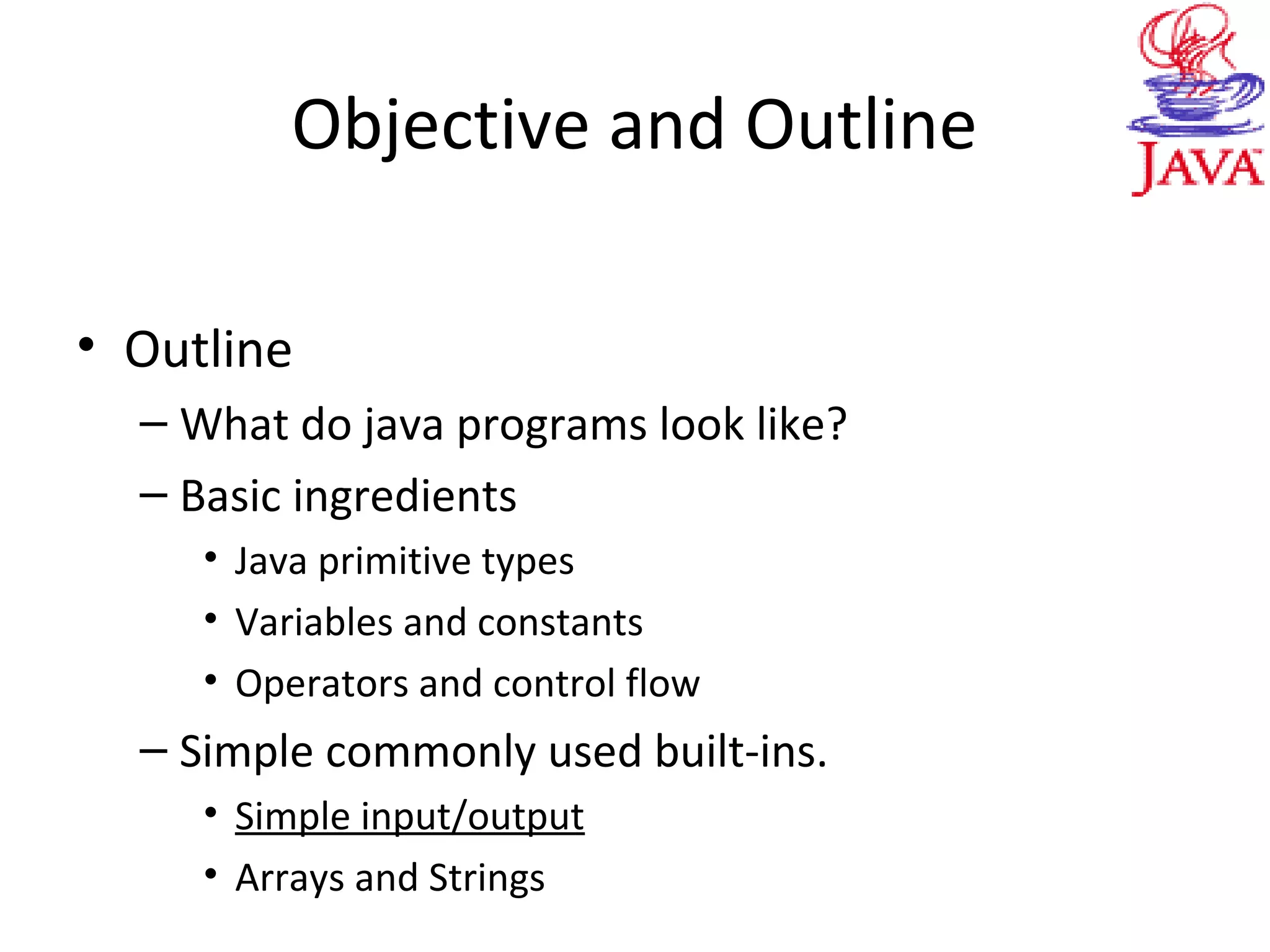 Objective and Outline
• Outline
– What do java programs look like?
– Basic ingredients
• Java primitive types
• Variables and constants
• Operators and control flow
– Simple commonly used built-ins.
• Simple input/output
• Arrays and Strings
 