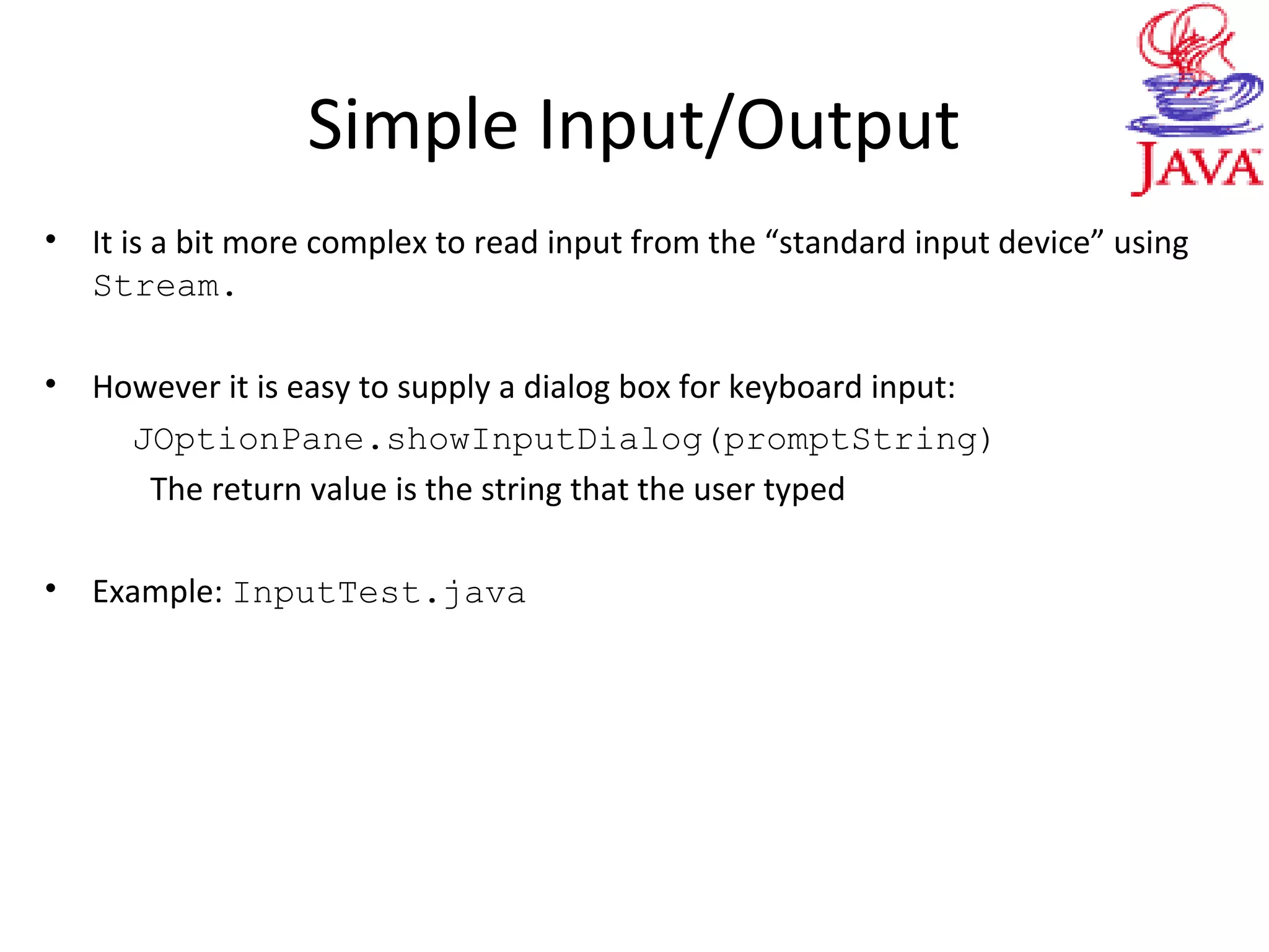 Simple Input/Output
• It is a bit more complex to read input from the “standard input device” using
Stream.
• However it is easy to supply a dialog box for keyboard input:
JOptionPane.showInputDialog(promptString)
The return value is the string that the user typed
• Example: InputTest.java
 