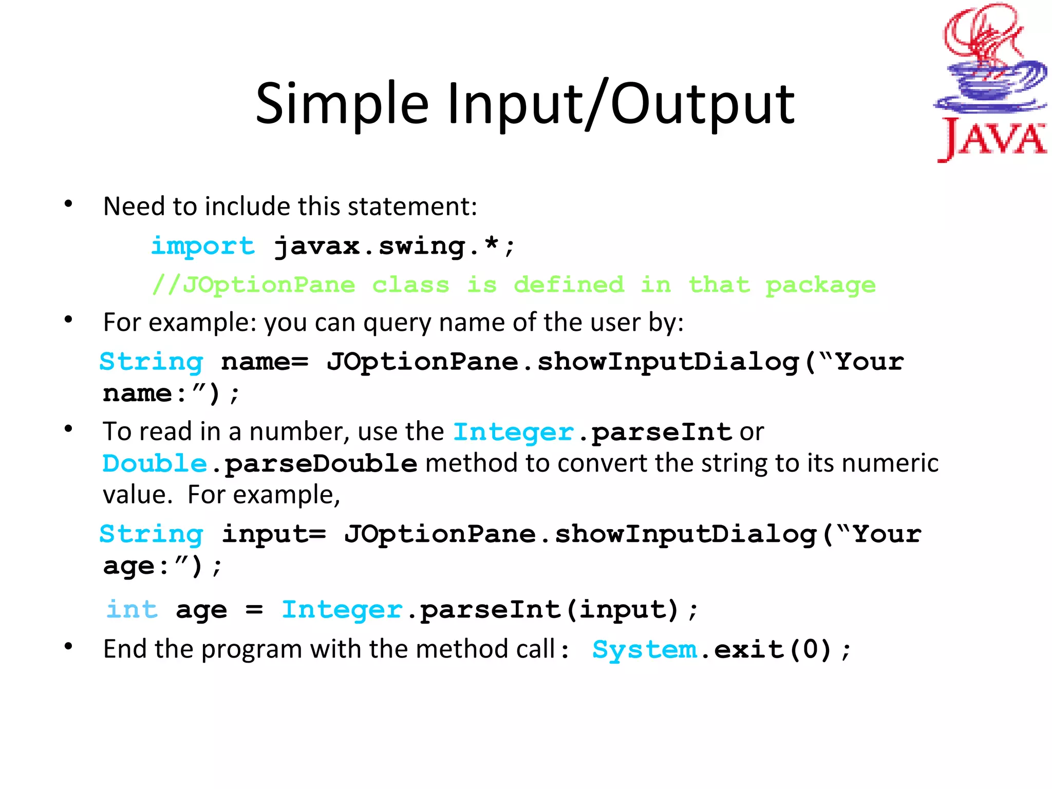 Simple Input/Output
• Need to include this statement:
import javax.swing.*;
//JOptionPane class is defined in that package
• For example: you can query name of the user by:
String name= JOptionPane.showInputDialog(“Your
name:”);
• To read in a number, use the Integer.parseInt or
Double.parseDouble method to convert the string to its numeric
value. For example,
String input= JOptionPane.showInputDialog(“Your
age:”);
int age = Integer.parseInt(input);
• End the program with the method call: System.exit(0);
 