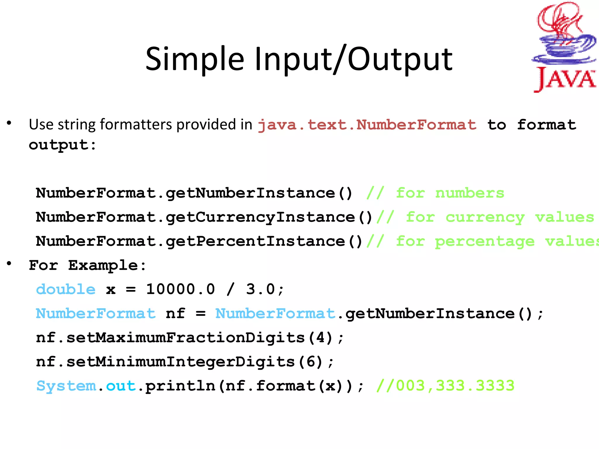 Simple Input/Output
• Use string formatters provided in java.text.NumberFormat to format
output:
NumberFormat.getNumberInstance() // for numbers
NumberFormat.getCurrencyInstance()// for currency values
NumberFormat.getPercentInstance()// for percentage values
• For Example:
double x = 10000.0 / 3.0;
NumberFormat nf = NumberFormat.getNumberInstance();
nf.setMaximumFractionDigits(4);
nf.setMinimumIntegerDigits(6);
System.out.println(nf.format(x)); //003,333.3333
 