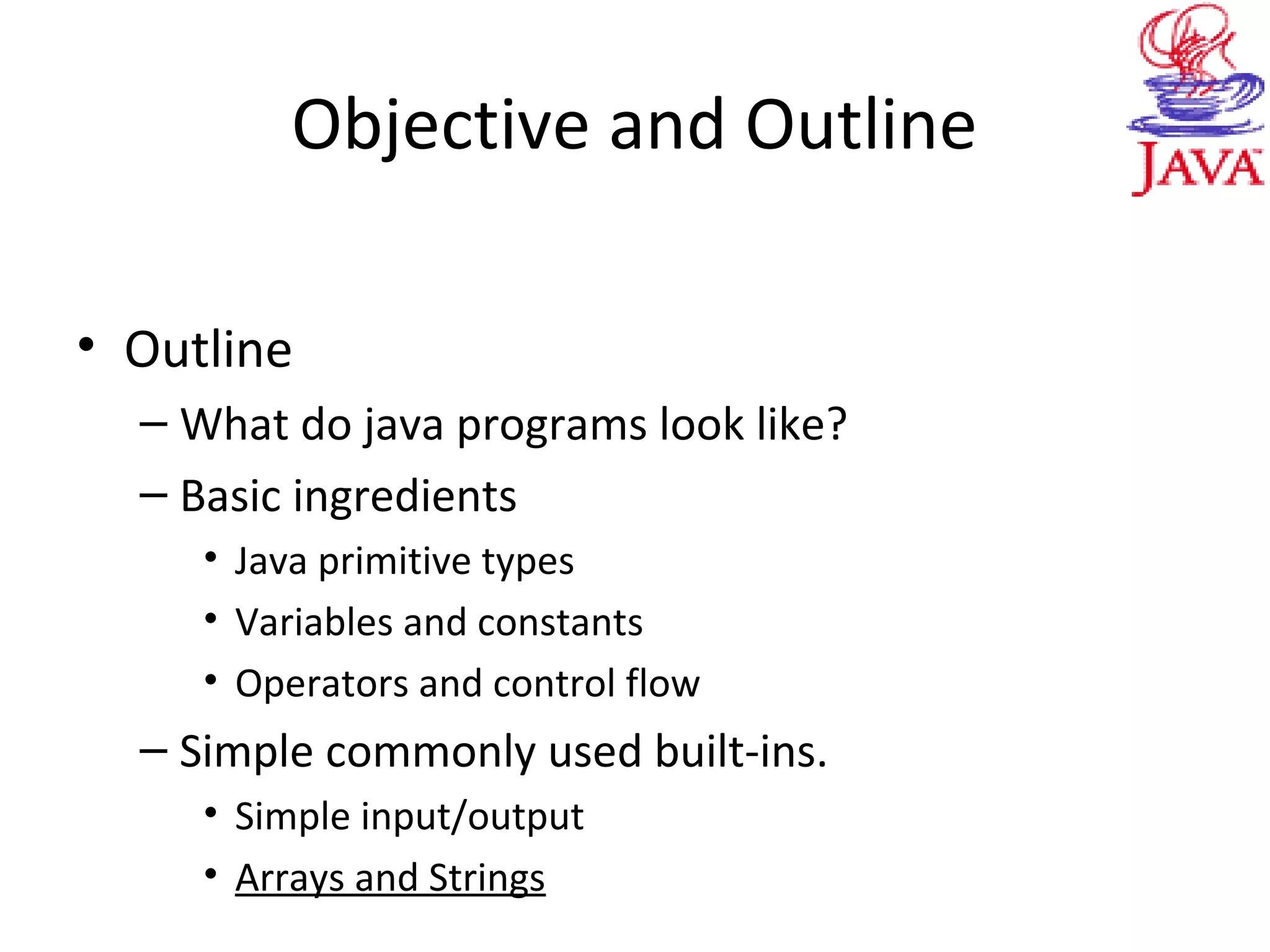 Objective and Outline
• Outline
– What do java programs look like?
– Basic ingredients
• Java primitive types
• Variables and constants
• Operators and control flow
– Simple commonly used built-ins.
• Simple input/output
• Arrays and Strings
 