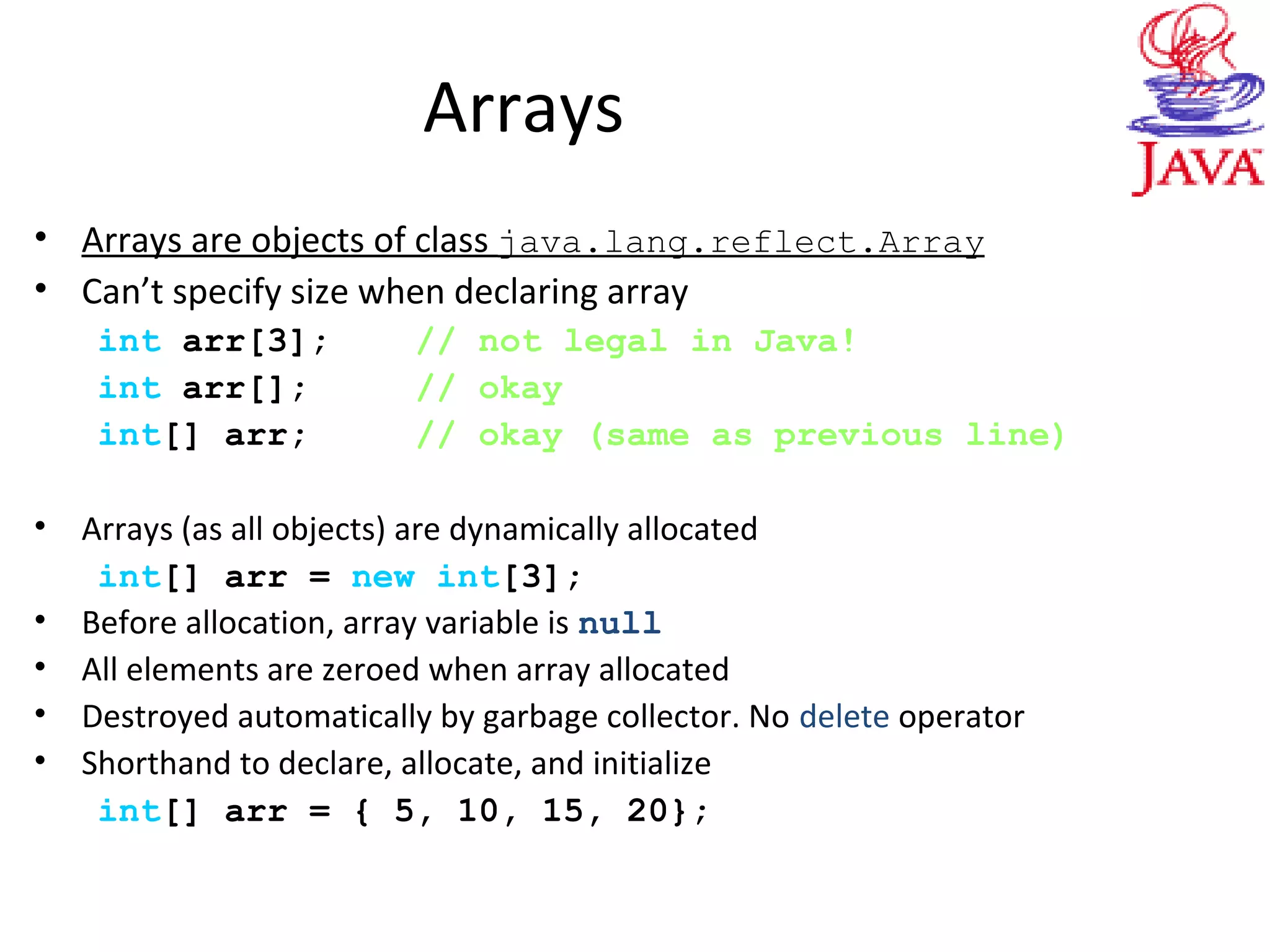 Arrays
• Arrays are objects of class java.lang.reflect.Array
• Can’t specify size when declaring array
int arr[3]; // not legal in Java!
int arr[]; // okay
int[] arr; // okay (same as previous line)
• Arrays (as all objects) are dynamically allocated
int[] arr = new int[3];
• Before allocation, array variable is null
• All elements are zeroed when array allocated
• Destroyed automatically by garbage collector. No delete operator
• Shorthand to declare, allocate, and initialize
int[] arr = { 5, 10, 15, 20};
 