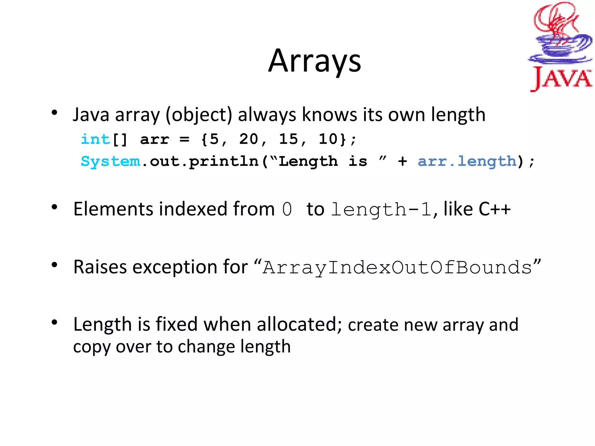 Arrays
• Java array (object) always knows its own length
int[] arr = {5, 20, 15, 10};
System.out.println(“Length is ” + arr.length);
• Elements indexed from 0 to length-1, like C++
• Raises exception for “ArrayIndexOutOfBounds”
• Length is fixed when allocated; create new array and
copy over to change length
 