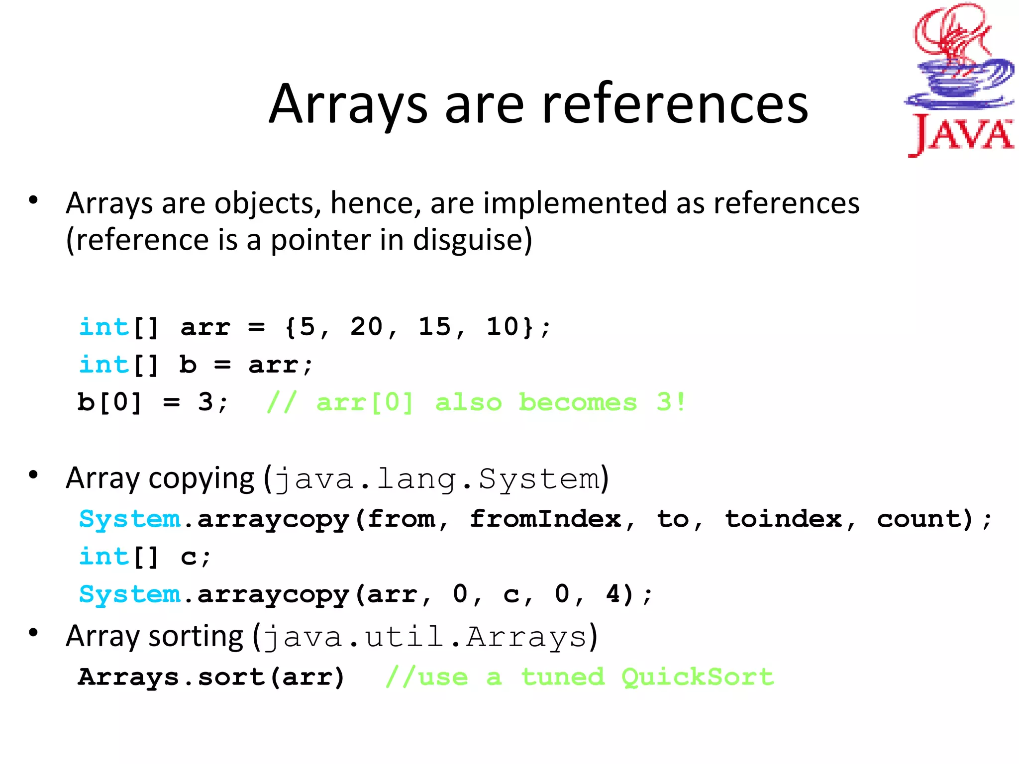 Arrays are references
• Arrays are objects, hence, are implemented as references
(reference is a pointer in disguise)
int[] arr = {5, 20, 15, 10};
int[] b = arr;
b[0] = 3; // arr[0] also becomes 3!
• Array copying (java.lang.System)
System.arraycopy(from, fromIndex, to, toindex, count);
int[] c;
System.arraycopy(arr, 0, c, 0, 4);
• Array sorting (java.util.Arrays)
Arrays.sort(arr) //use a tuned QuickSort
 