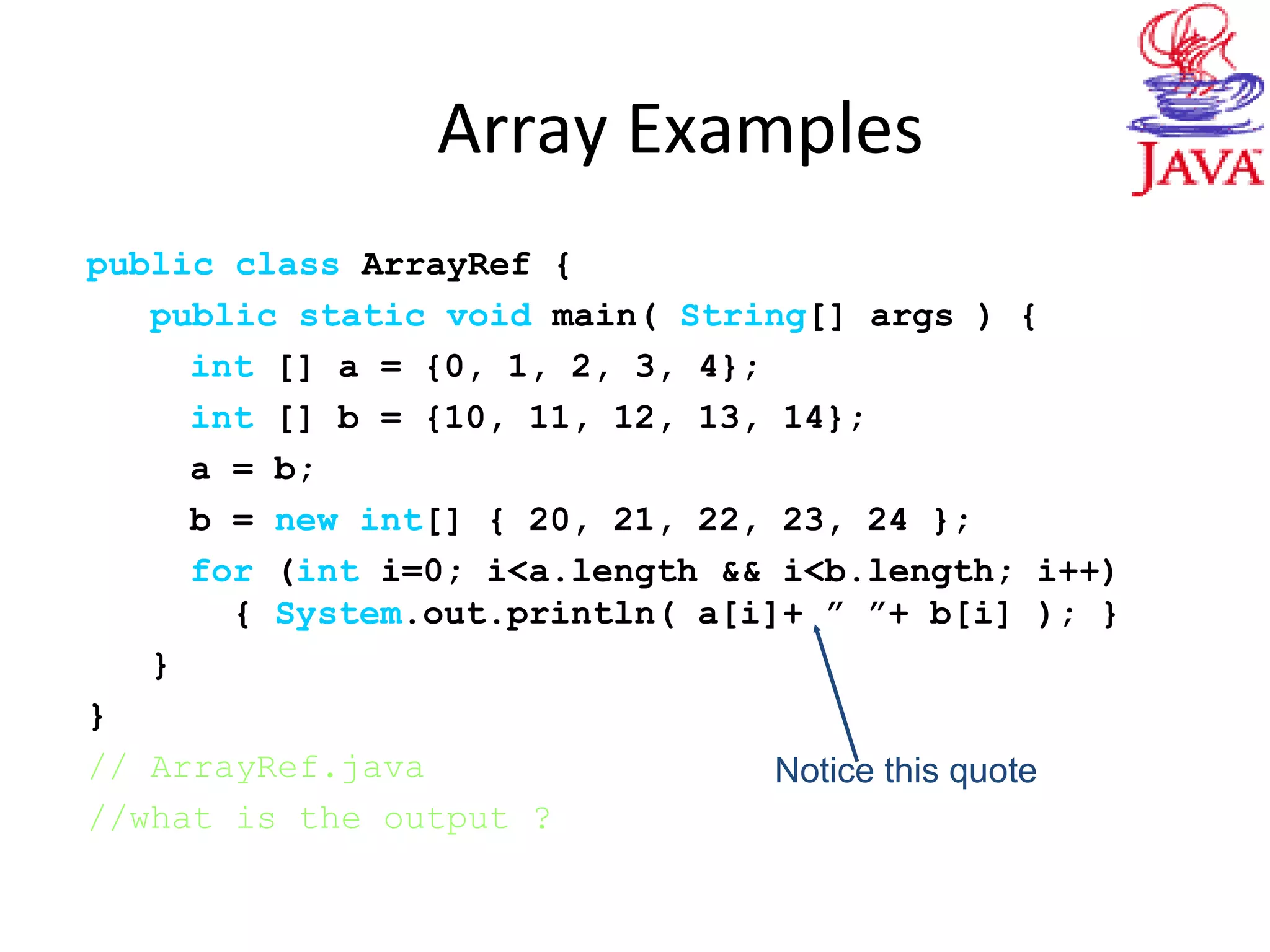 Array Examples
public class ArrayRef {
public static void main( String[] args ) {
int [] a = {0, 1, 2, 3, 4};
int [] b = {10, 11, 12, 13, 14};
a = b;
b = new int[] { 20, 21, 22, 23, 24 };
for (int i=0; i<a.length && i<b.length; i++)
{ System.out.println( a[i]+ ” ”+ b[i] ); }
}
}
// ArrayRef.java
//what is the output ?
Notice this quote
 