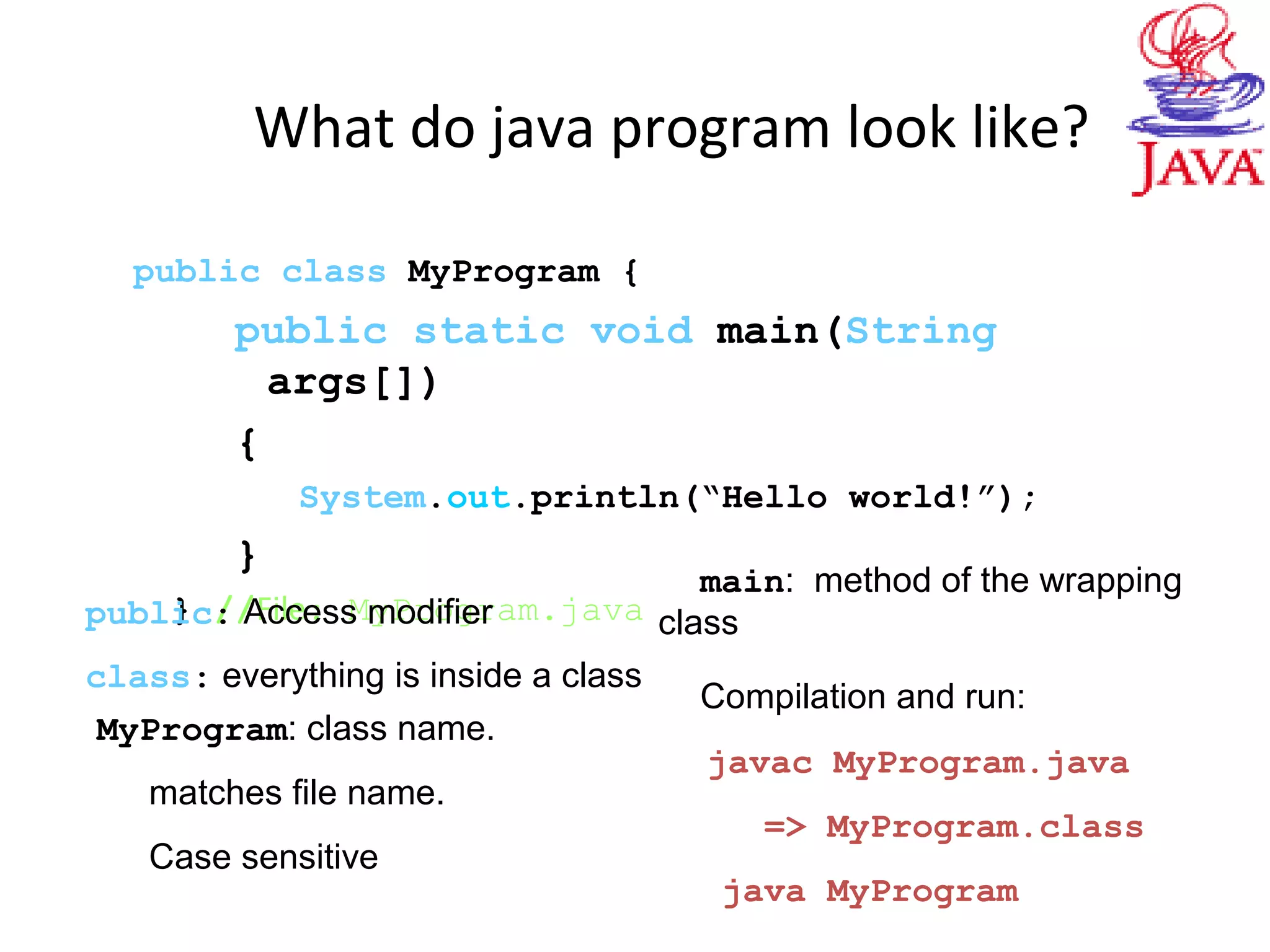 What do java program look like?
public class MyProgram {
public static void main(String
args[])
{
System.out.println(“Hello world!”);
}
} //File: MyProgram.javapublic: Access modifier
class: everything is inside a class
MyProgram: class name.
matches file name.
Case sensitive
main: method of the wrapping
class
Compilation and run:
javac MyProgram.java
=> MyProgram.class
java MyProgram
 