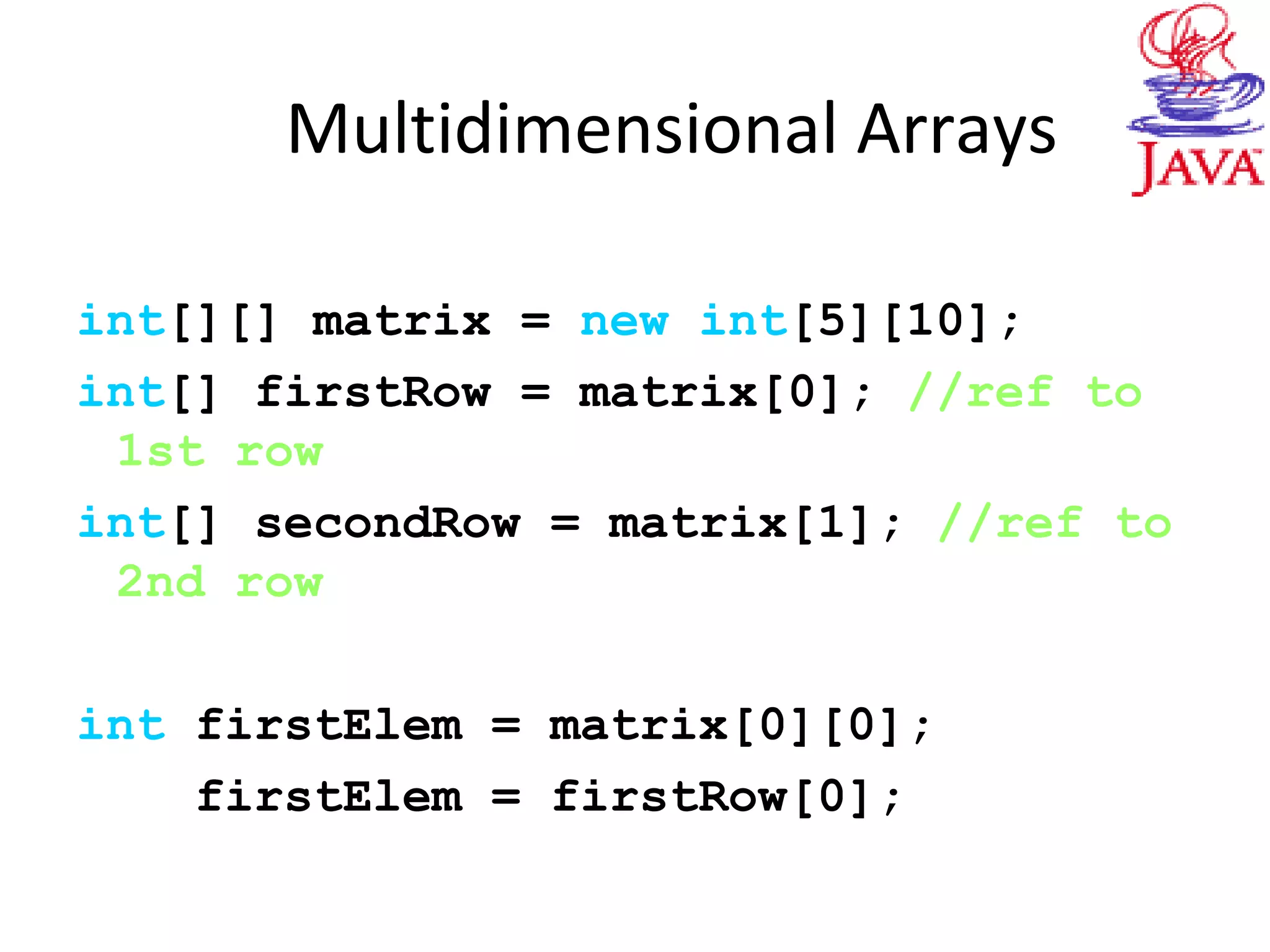Multidimensional Arrays
int[][] matrix = new int[5][10];
int[] firstRow = matrix[0]; //ref to
1st row
int[] secondRow = matrix[1]; //ref to
2nd row
int firstElem = matrix[0][0];
firstElem = firstRow[0];
 