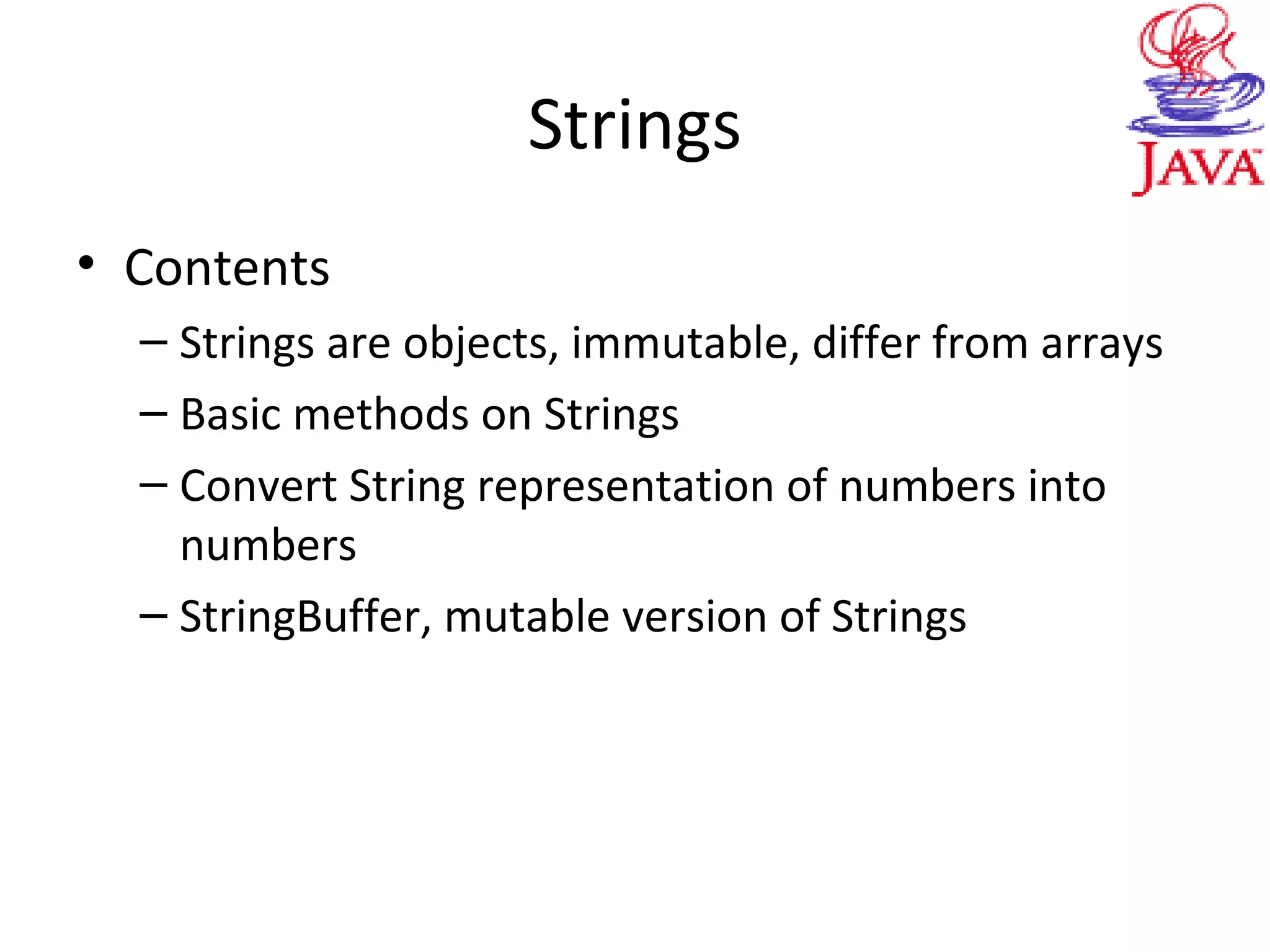Strings
• Contents
– Strings are objects, immutable, differ from arrays
– Basic methods on Strings
– Convert String representation of numbers into
numbers
– StringBuffer, mutable version of Strings
 
