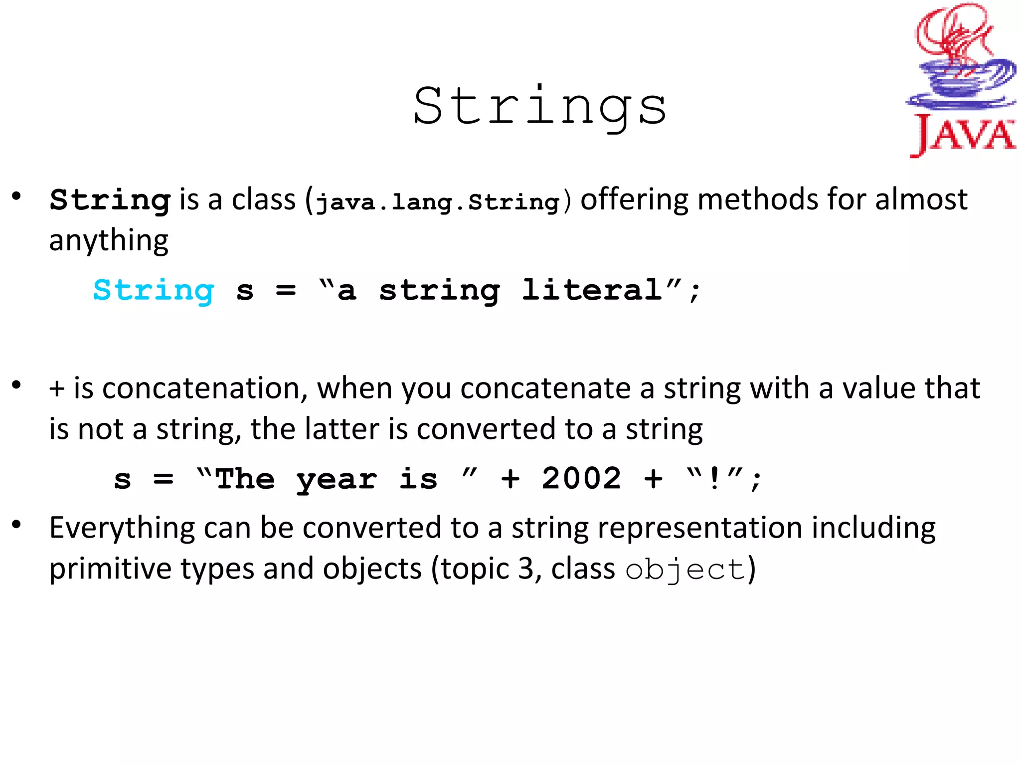 Strings
• String is a class (java.lang.String)offering methods for almost
anything
String s = “a string literal”;
• + is concatenation, when you concatenate a string with a value that
is not a string, the latter is converted to a string
s = “The year is ” + 2002 + “!”;
• Everything can be converted to a string representation including
primitive types and objects (topic 3, class object)
 